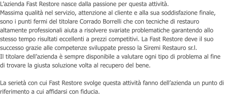 Lazienda Fast Restore nasce dalla passione per questa attivit. Massima qualit nel servizio, attenzione al cliente e alla sua soddisfazione finale, sono i punti fermi del titolare Corrado Borrelli che con tecniche di restauro altamente professionali aiuta a risolvere svariate problematiche garantendo allo stesso tempo risultati eccellenti a prezzi competitivi. La Fast Restore deve il suo successo grazie alle competenze sviluppate presso la Siremi Restauro sr.l. Il titolare dellazienda  sempre disponibile a valutare ogni tipo di problema al fine di trovare la giusta soluzione volta al recupero del bene.  La seriet con cui Fast Restore svolge questa attivit fanno dellazienda un punto di riferimento a cui affidarsi con fiducia.