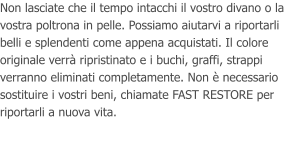 Non lasciate che il tempo intacchi il vostro divano o la vostra poltrona in pelle. Possiamo aiutarvi a riportarli belli e splendenti come appena acquistati. Il colore originale verr ripristinato e i buchi, graffi, strappi verranno eliminati completamente. Non  necessario sostituire i vostri beni, chiamate FAST RESTORE per riportarli a nuova vita.