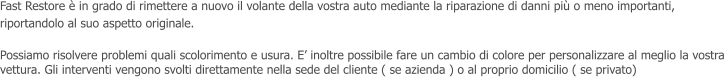 Fast Restore  in grado di rimettere a nuovo il volante della vostra auto mediante la riparazione di danni pi o meno importanti, riportandolo al suo aspetto originale.  Possiamo risolvere problemi quali scolorimento e usura. E inoltre possibile fare un cambio di colore per personalizzare al meglio la vostra vettura. Gli interventi vengono svolti direttamente nella sede del cliente ( se azienda ) o al proprio domicilio ( se privato)