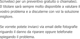 Scriveteci per un preventivo gratuito o chiamateci. Il titolare sar sempre molto disponibile a valutare il vostro problema e a discuterne con voi la soluzione migliore.  Se vorrete potete inviarci via email delle fotografie riguardo il danno da riparare oppure telefonate spiegando il problema.