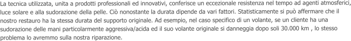 La tecnica utilizzata, unita a prodotti professionali ed innovativi, conferisce un eccezionale resistenza nel tempo ad agenti atmosferici, luce solare e alla sudorazione della pelle. Ci nonostante la durata dipende da vari fattori. Statisticamente si pu affermare che il nostro restauro ha la stessa durata del supporto originale. Ad esempio, nel caso specifico di un volante, se un cliente ha una sudorazione delle mani particolarmente aggressiva/acida ed il suo volante originale si danneggia dopo soli 30.000 km , lo stesso problema lo avremmo sulla nostra riparazione.