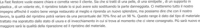 La Fast Restore vuole essere chiara e corretta verso il cliente. Sia che si tratti di una pelle, di una similpelle , di un supporto in plastica , di un volante etc, il ripristino totale lo si pu avere solo sostituendo la parte danneggiata. Ci metteremo tutto il nostro impegno affinch il vostro bene venga restaurato al meglio e riprenda un nuovo splendore, ma possiamo dire che con il nostro lavoro, la qualit del ripristino potr variare da una percentuale del 70% fino ad un 98 %. Questo range  dato dal tipo di materiale trattato ma sopratutto dallo stato di usura e di invecchiamento in cui si trova al momento che ci viene consegnato. Pi sar nuovo e maggiore sar la qualit della riparazione ed il ripristino del materiale.
